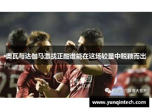 奥瓦与达伽马激战正酣谁能在这场较量中脱颖而出